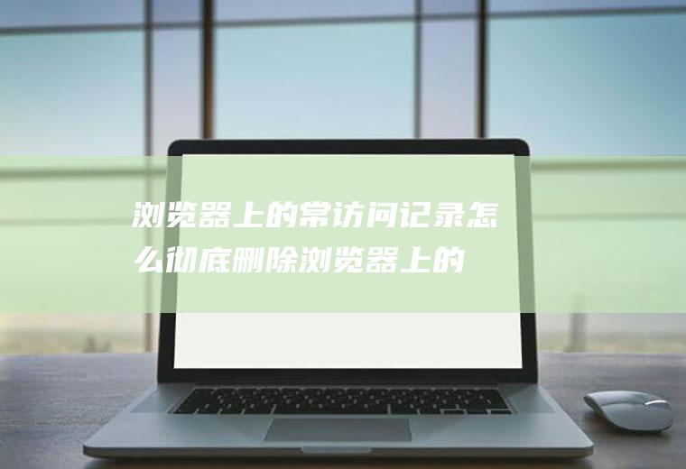 浏览器上的常访问记录怎么彻底删除(浏览器上的常访问记录怎么彻底删除干净)
