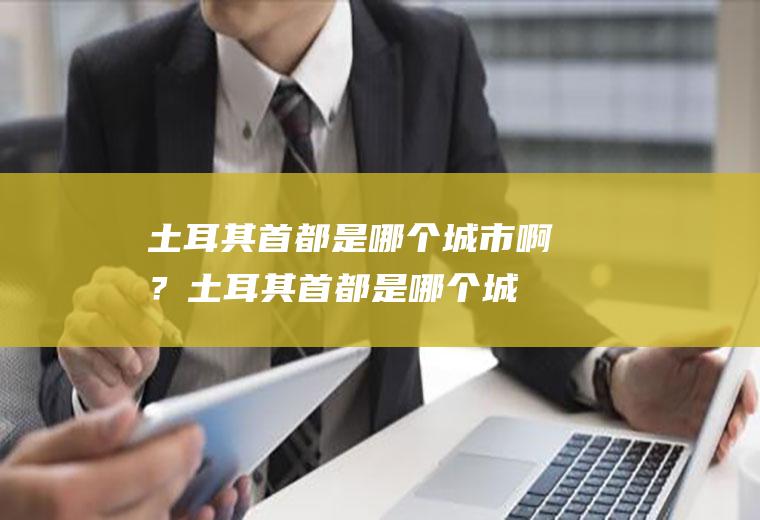 土耳其首都是哪个城市啊？(土耳其首都是哪个城市啊图片)