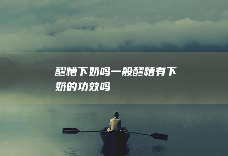 醪糟下奶吗_一般醪糟有下奶的功效吗