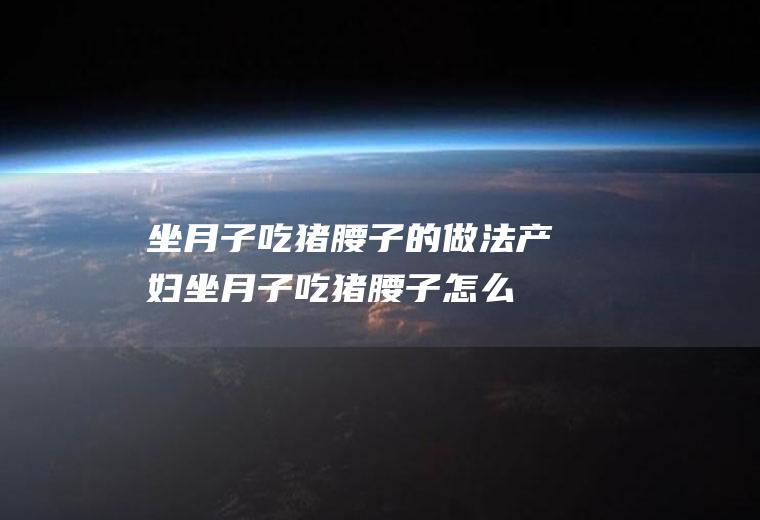 坐月子吃猪腰子的做法(产妇坐月子吃猪腰子怎么吃法)