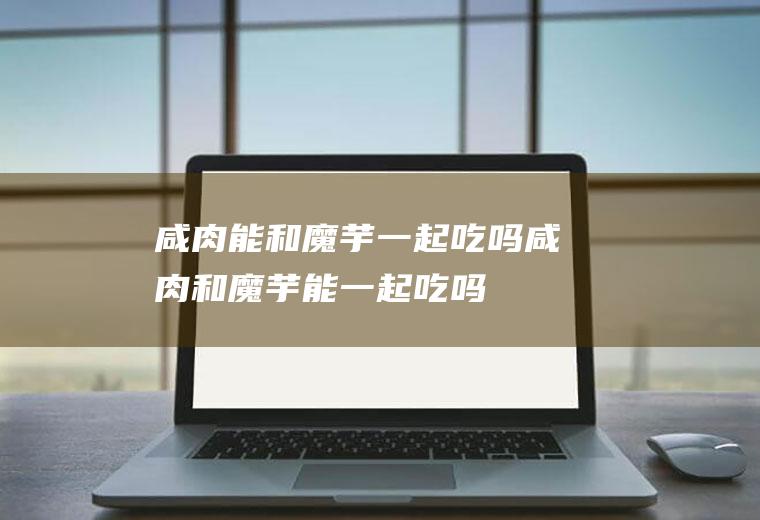 咸肉能和魔芋一起吃吗_咸肉和魔芋能一起吃吗/同吃