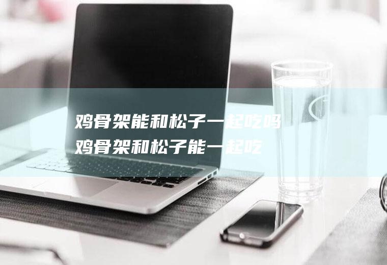 鸡骨架能和松子一起吃吗_鸡骨架和松子能一起吃吗/同吃