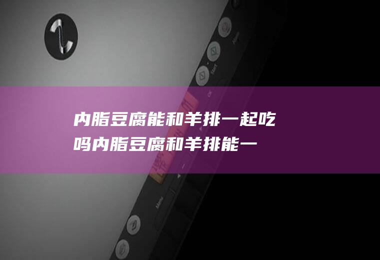 内脂豆腐能和羊排一起吃吗_内脂豆腐和羊排能一起吃吗/同吃