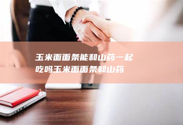 玉米面面条能和山药一起吃吗_玉米面面条和山药能一起吃吗/同吃