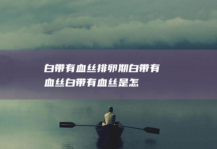 白带有血丝_排卵期白带有血丝,白带有血丝是怎么回事,白带有血丝是什么原因,同房后白带有血丝,白带有血丝怎么回事,白带黄有血丝