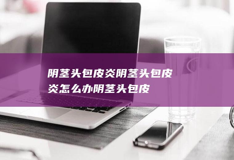 阴茎头包皮炎_阴茎头包皮炎怎么办_阴茎头包皮炎吃什么好_阴茎头包皮炎的症状
