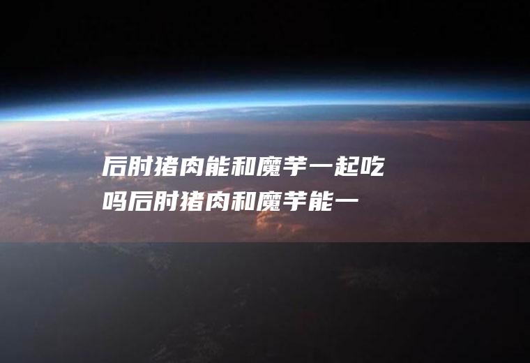 后肘猪肉能和魔芋一起吃吗_后肘猪肉和魔芋能一起吃吗/同吃