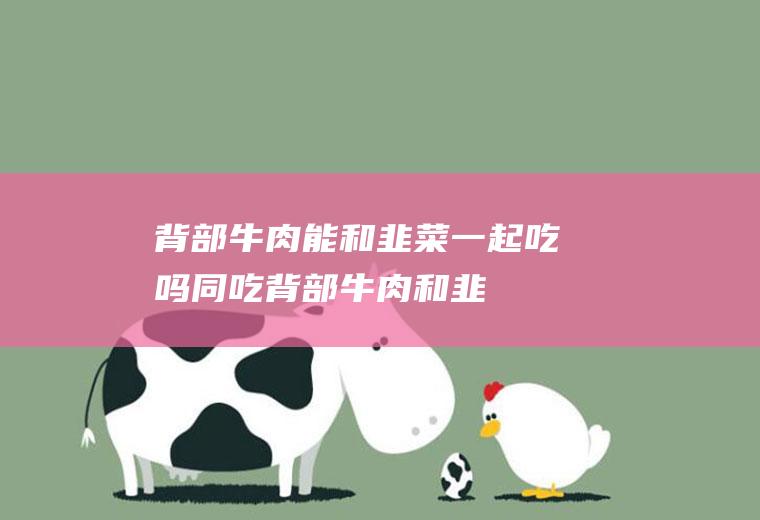 背部牛肉能和韭菜一起吃吗/同吃_背部牛肉和韭菜相克吗