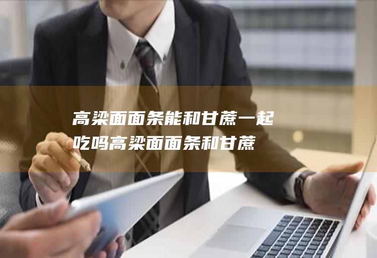 高梁面面条能和甘蔗一起吃吗_高梁面面条和甘蔗能一起吃吗/同吃