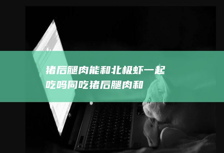 猪后腿肉能和北极虾一起吃吗/同吃_猪后腿肉和北极虾相克吗