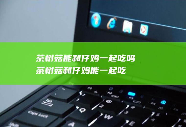 茶树菇能和仔鸡一起吃吗_茶树菇和仔鸡能一起吃吗/同吃
