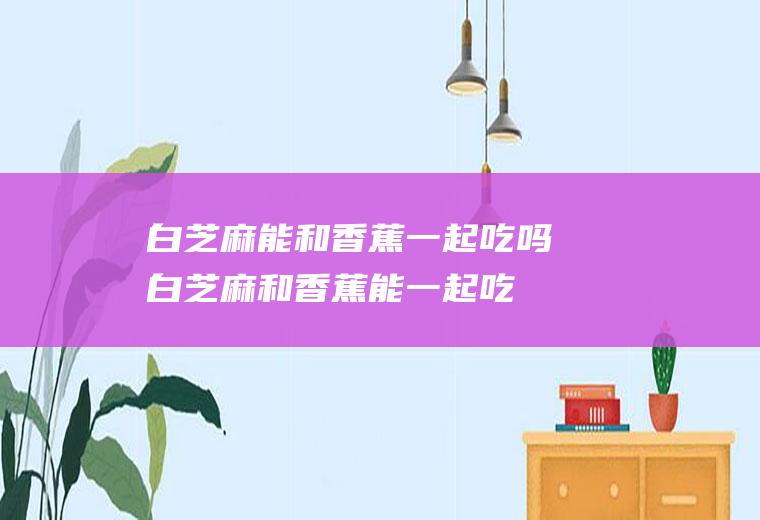 白芝麻能和香蕉一起吃吗_白芝麻和香蕉能一起吃吗/同吃