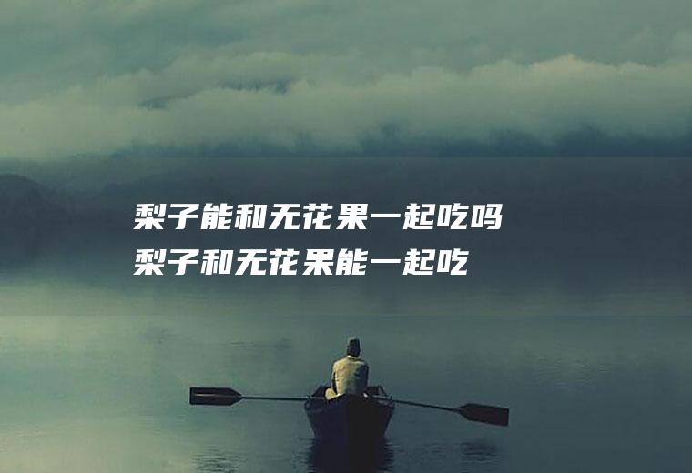 梨子能和无花果一起吃吗_梨子和无花果能一起吃吗/同吃