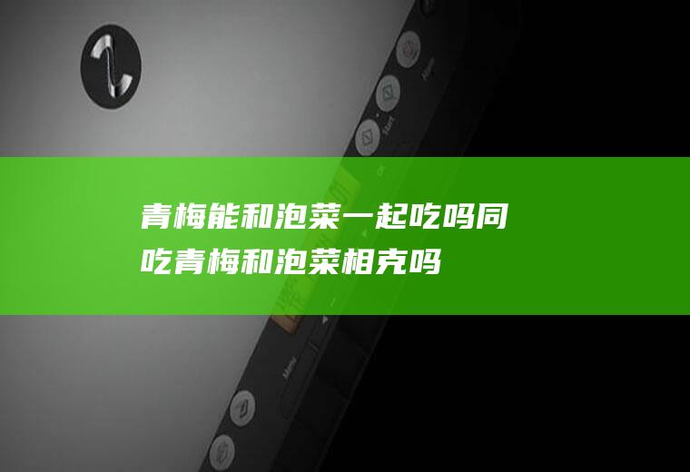 青梅能和泡菜一起吃吗/同吃_青梅和泡菜相克吗
