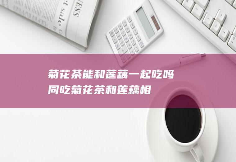 菊花茶能和莲藕一起吃吗/同吃_菊花茶和莲藕相克吗