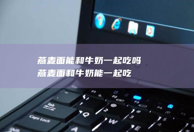 燕麦面能和牛奶一起吃吗_燕麦面和牛奶能一起吃吗/同吃