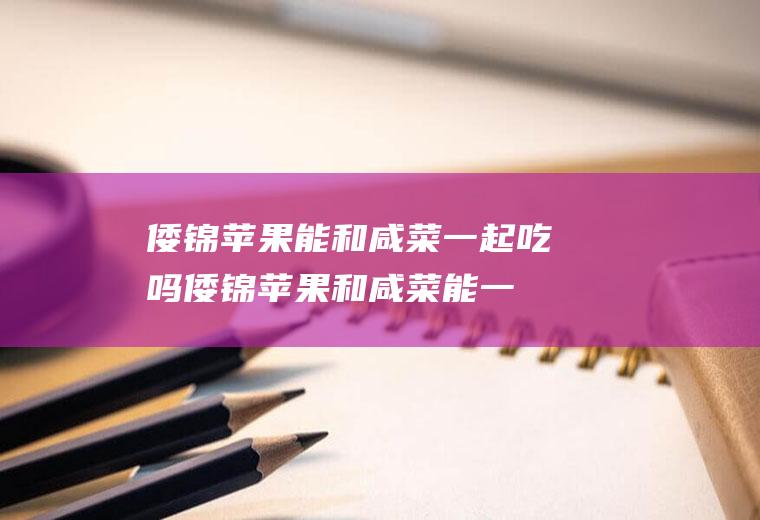 倭锦苹果能和咸菜一起吃吗_倭锦苹果和咸菜能一起吃吗/同吃