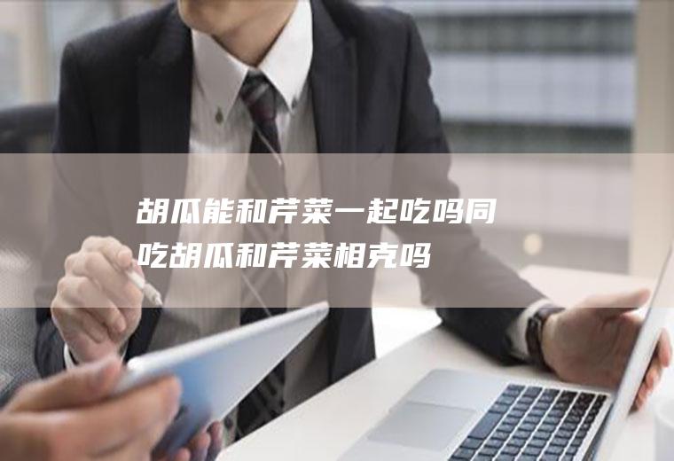 胡瓜能和芹菜一起吃吗/同吃_胡瓜和芹菜相克吗