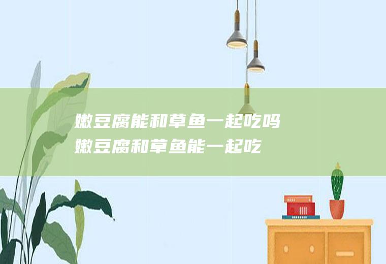 嫩豆腐能和草鱼一起吃吗_嫩豆腐和草鱼能一起吃吗/同吃