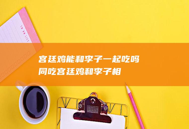 宫廷鸡能和李子一起吃吗/同吃_宫廷鸡和李子相克吗