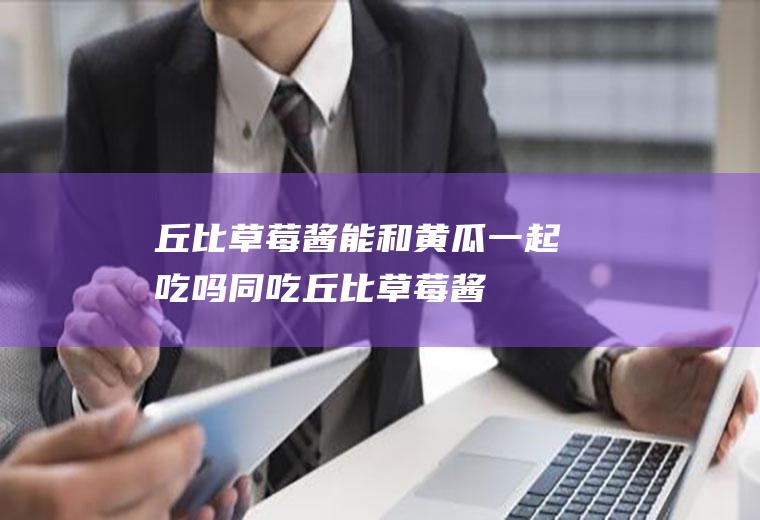 丘比草莓酱能和黄瓜一起吃吗/同吃_丘比草莓酱和黄瓜相克吗
