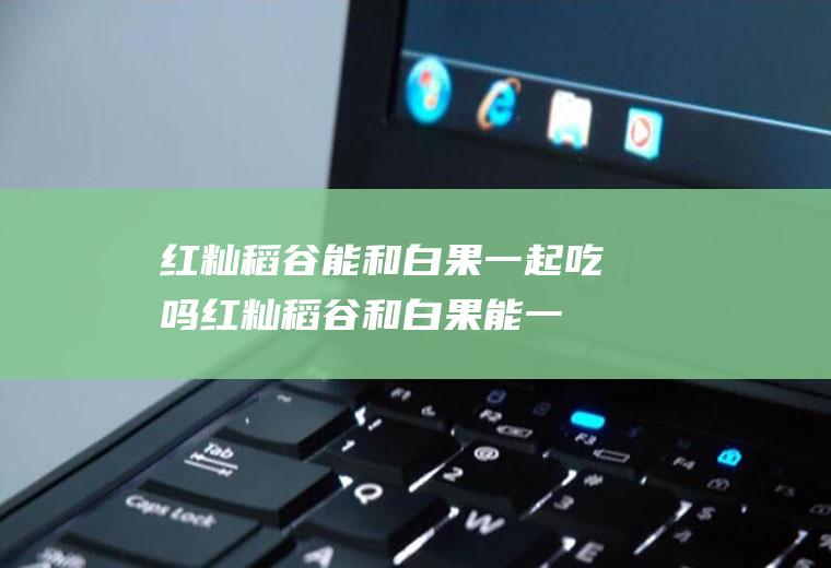 红籼稻谷能和白果一起吃吗_红籼稻谷和白果能一起吃吗/同吃