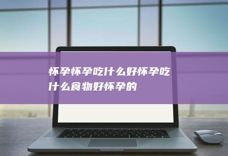 怀孕怀孕吃什么好怀孕吃什么食物好怀孕的