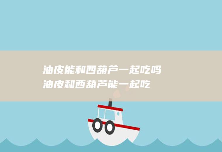 油皮能和西葫芦一起吃吗_油皮和西葫芦能一起吃吗/同吃