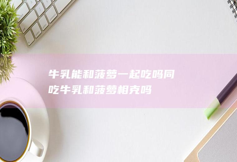 牛乳能和菠萝一起吃吗/同吃_牛乳和菠萝相克吗