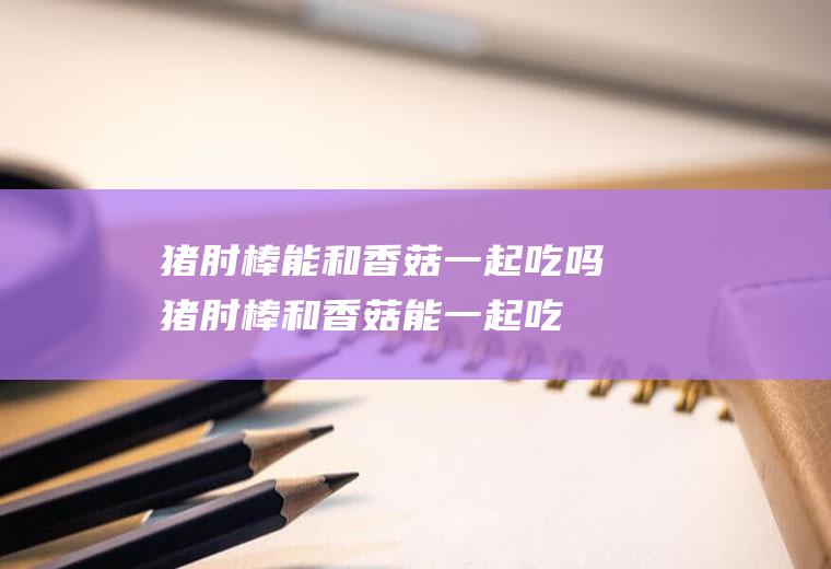 猪肘棒能和香菇一起吃吗_猪肘棒和香菇能一起吃吗/同吃