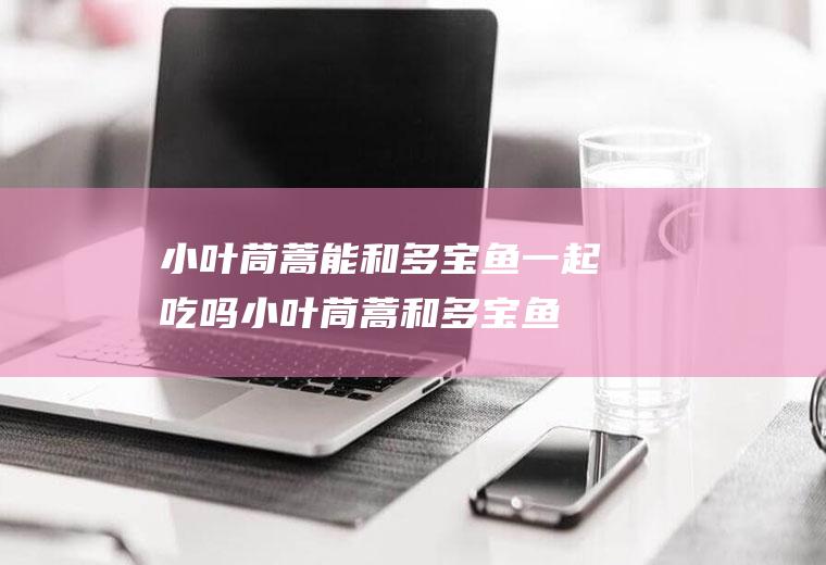 小叶茼蒿能和多宝鱼一起吃吗_小叶茼蒿和多宝鱼能一起吃吗/同吃