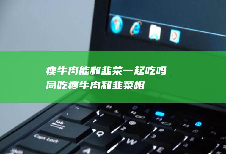 瘦牛肉能和韭菜一起吃吗/同吃_瘦牛肉和韭菜相克吗