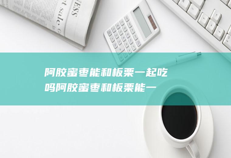 阿胶蜜枣能和板栗一起吃吗_阿胶蜜枣和板栗能一起吃吗/同吃