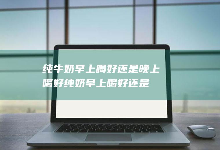 纯牛奶早上喝好还是晚上喝好_纯奶早上喝好还是晚上喝好啊