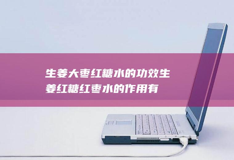 生姜大枣红糖水的功效_生姜红糖红枣水的作用有哪些