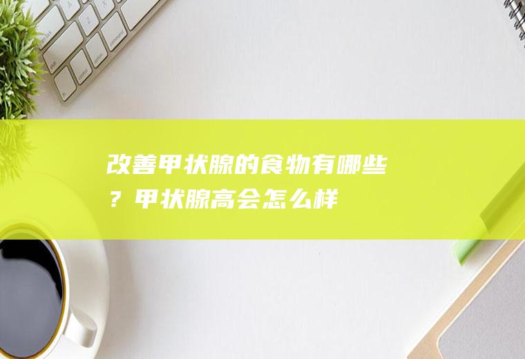 改善甲状腺的食物有哪些？(甲状腺高会怎么样)