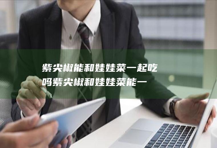 紫尖椒能和娃娃菜一起吃吗_紫尖椒和娃娃菜能一起吃吗/同吃