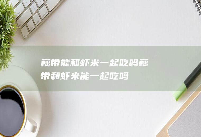 藕带能和虾米一起吃吗_藕带和虾米能一起吃吗/同吃
