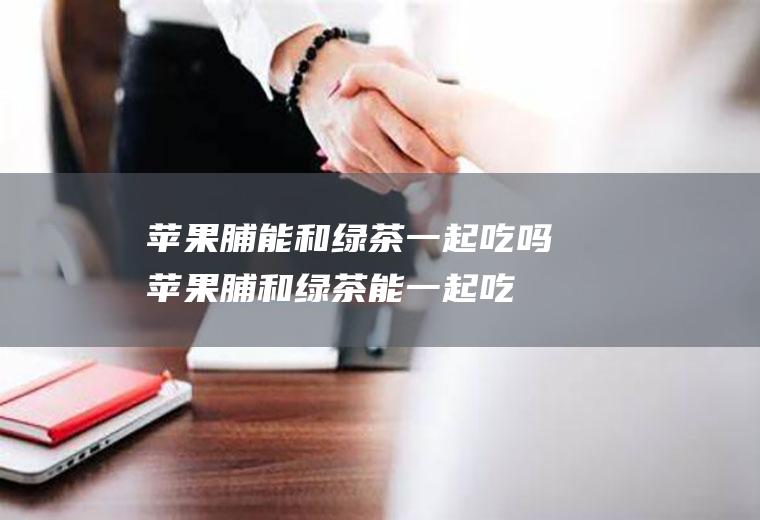 苹果脯能和绿茶一起吃吗_苹果脯和绿茶能一起吃吗/同吃