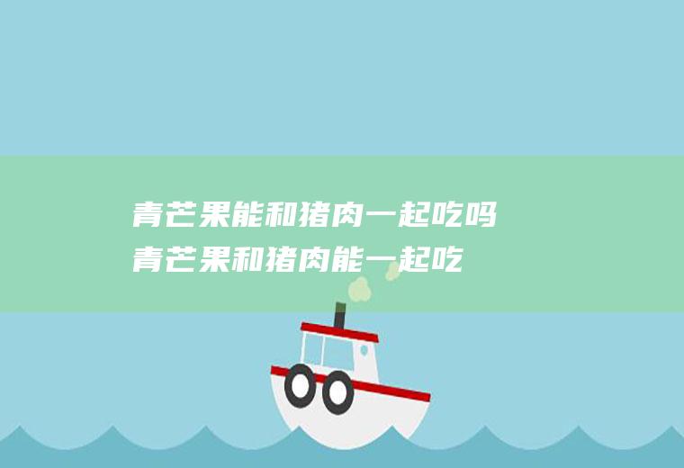 青芒果能和猪肉一起吃吗_青芒果和猪肉能一起吃吗/同吃