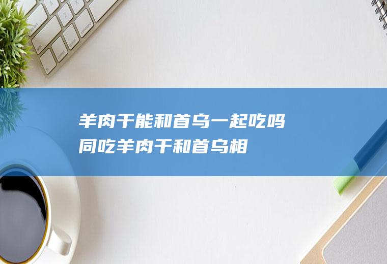 羊肉干能和首乌一起吃吗/同吃_羊肉干和首乌相克吗