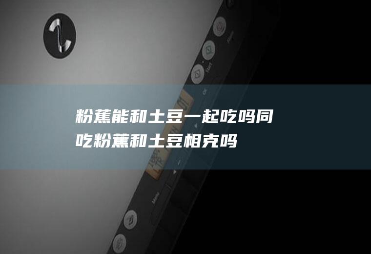 粉蕉能和土豆一起吃吗/同吃_粉蕉和土豆相克吗