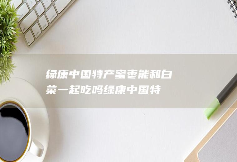 绿康中国特产蜜枣能和白菜一起吃吗_绿康中国特产蜜枣和白菜能一起吃吗/同吃