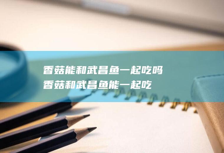 香菇能和武昌鱼一起吃吗_香菇和武昌鱼能一起吃吗/同吃