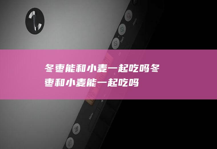 冬枣能和小麦一起吃吗_冬枣和小麦能一起吃吗/同吃