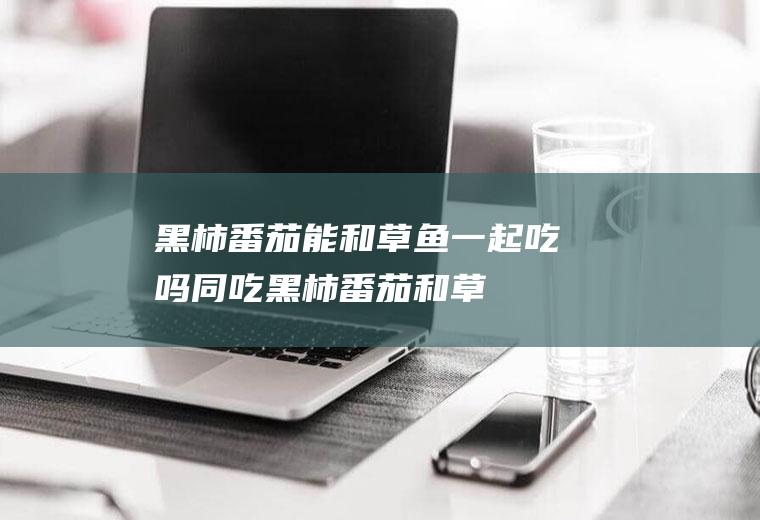 黑柿番茄能和草鱼一起吃吗/同吃_黑柿番茄和草鱼相克吗