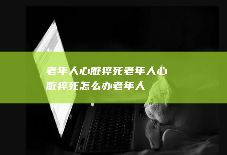 老年人心脏猝死_老年人心脏猝死怎么办_老年人心脏猝死吃什么好_老年人心脏猝死的症状