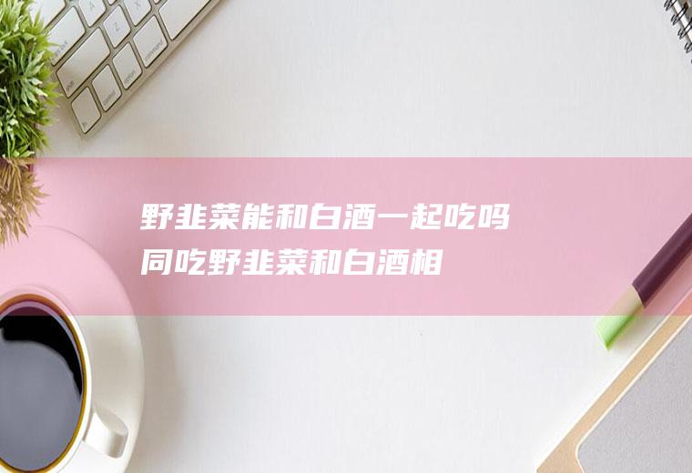 野韭菜能和白酒一起吃吗/同吃_野韭菜和白酒相克吗