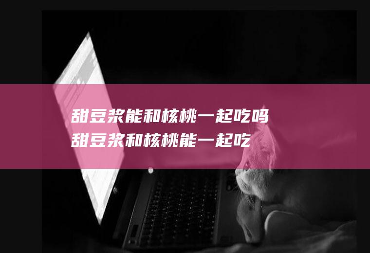 甜豆浆能和核桃一起吃吗_甜豆浆和核桃能一起吃吗/同吃