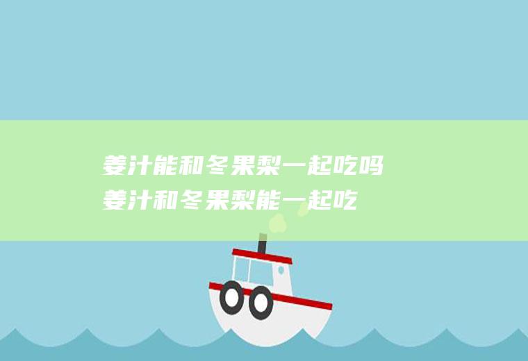 姜汁能和冬果梨一起吃吗_姜汁和冬果梨能一起吃吗/同吃